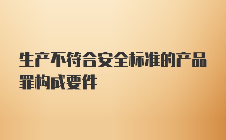 生产不符合安全标准的产品罪构成要件