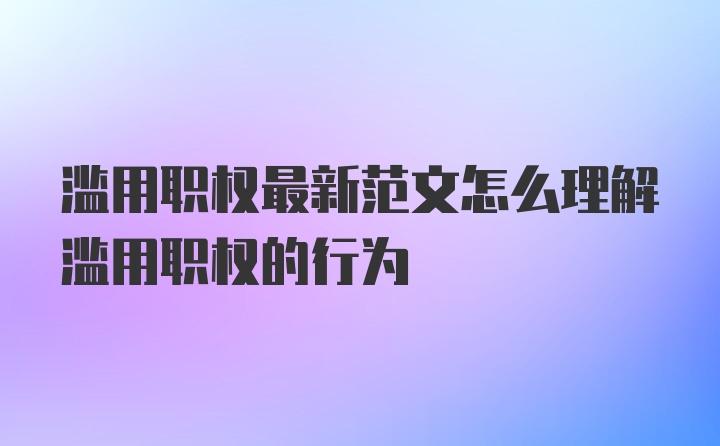 滥用职权最新范文怎么理解滥用职权的行为