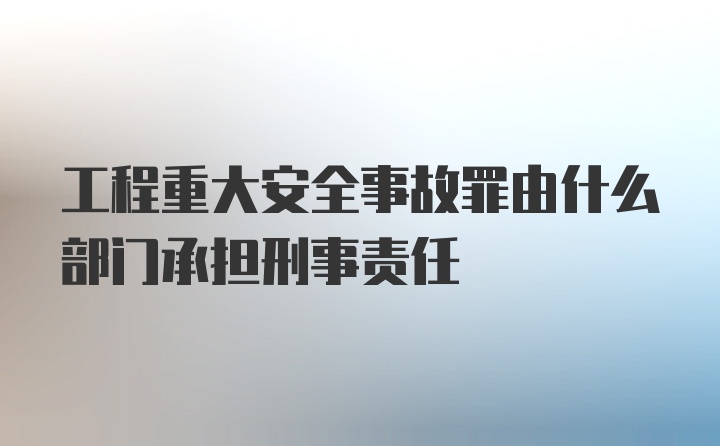 工程重大安全事故罪由什么部门承担刑事责任