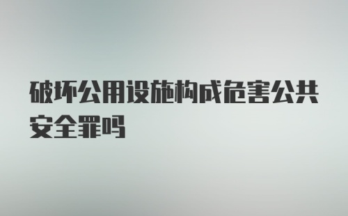 破坏公用设施构成危害公共安全罪吗