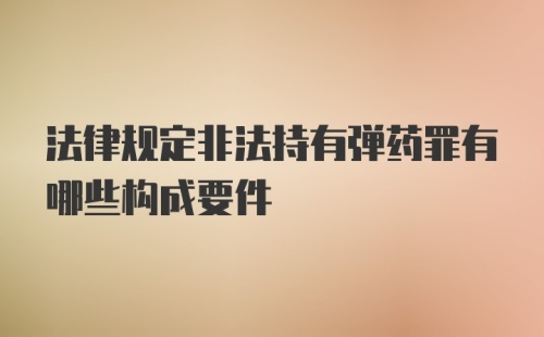 法律规定非法持有弹药罪有哪些构成要件