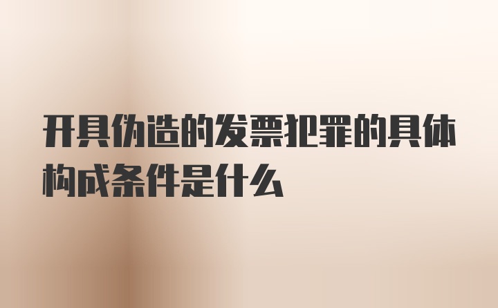 开具伪造的发票犯罪的具体构成条件是什么