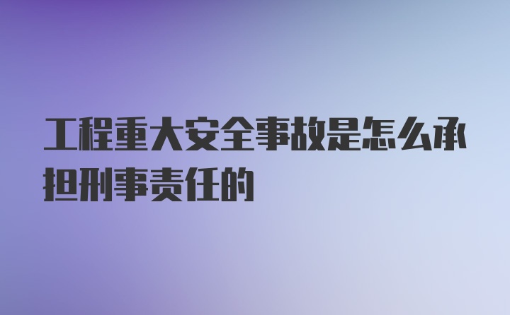 工程重大安全事故是怎么承担刑事责任的