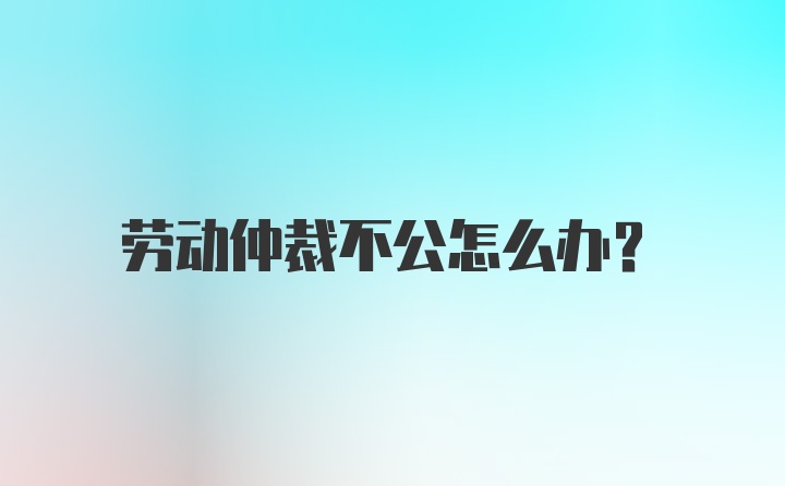 劳动仲裁不公怎么办？