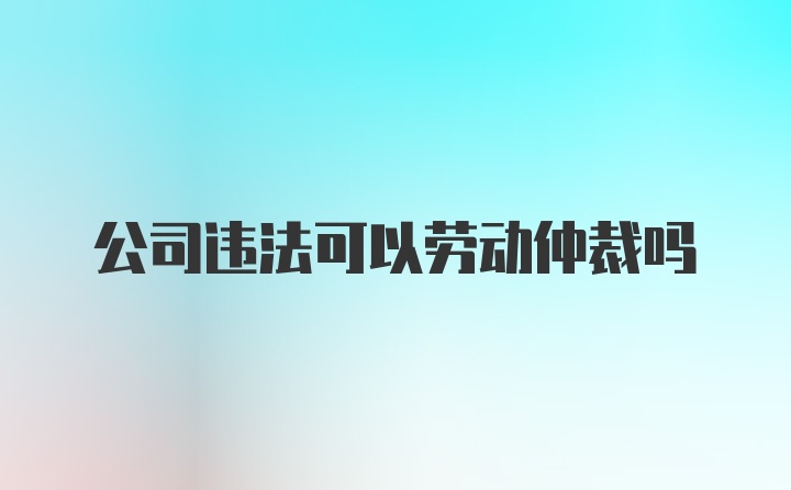 公司违法可以劳动仲裁吗