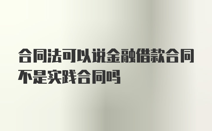 合同法可以说金融借款合同不是实践合同吗