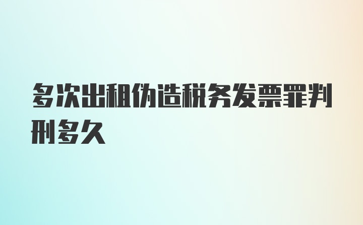 多次出租伪造税务发票罪判刑多久