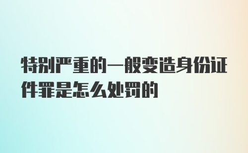 特别严重的一般变造身份证件罪是怎么处罚的