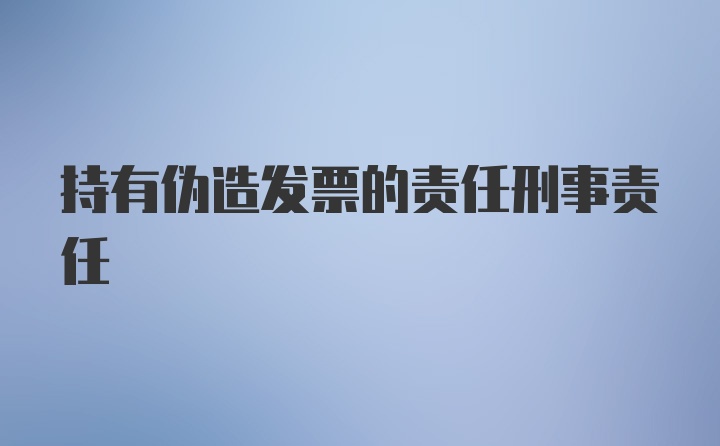 持有伪造发票的责任刑事责任