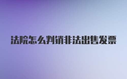 法院怎么判销非法出售发票