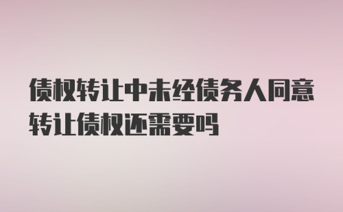 债权转让中未经债务人同意转让债权还需要吗