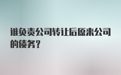 谁负责公司转让后原来公司的债务?