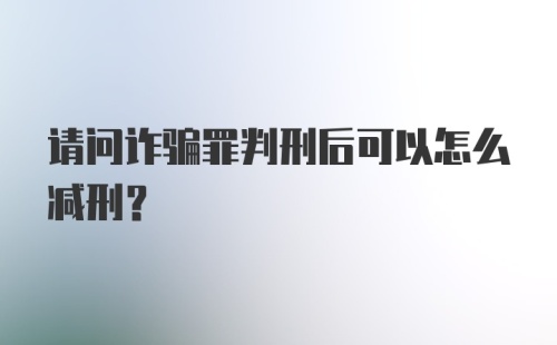 请问诈骗罪判刑后可以怎么减刑？