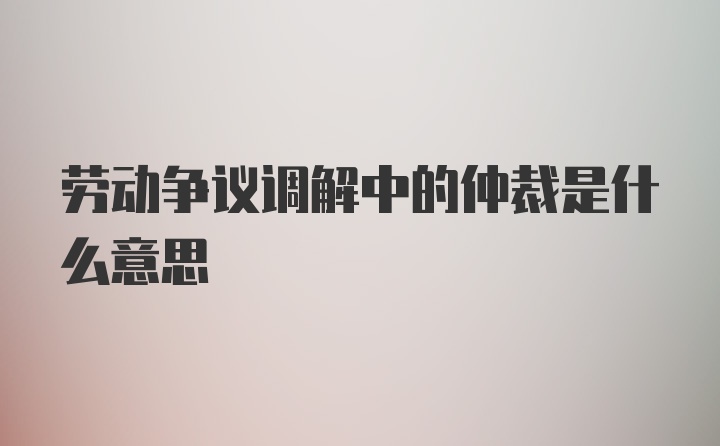 劳动争议调解中的仲裁是什么意思