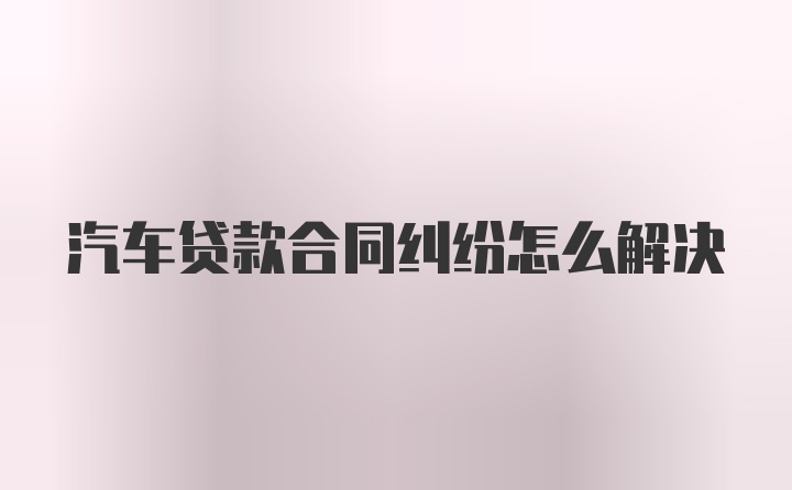 汽车贷款合同纠纷怎么解决