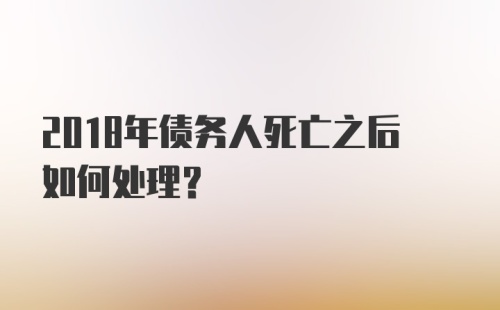 2018年债务人死亡之后如何处理？