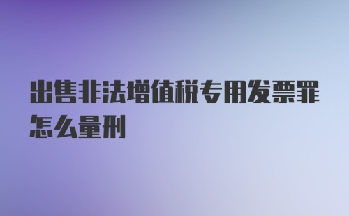 出售非法增值税专用发票罪怎么量刑