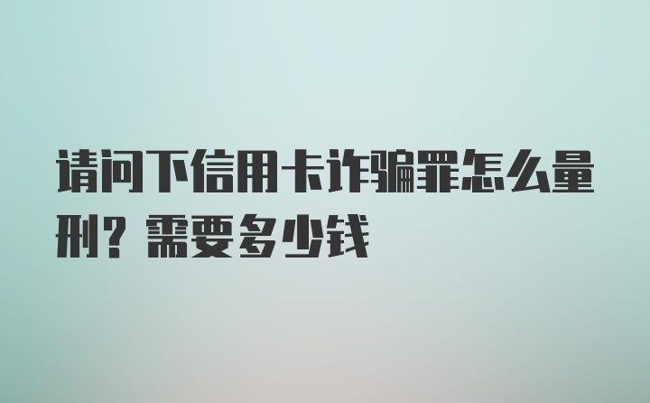 请问下信用卡诈骗罪怎么量刑？需要多少钱