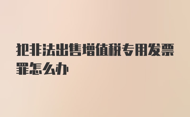 犯非法出售增值税专用发票罪怎么办