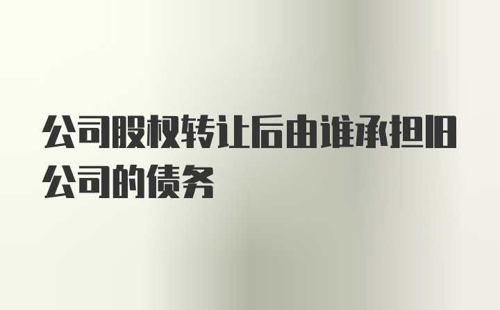 公司股权转让后由谁承担旧公司的债务