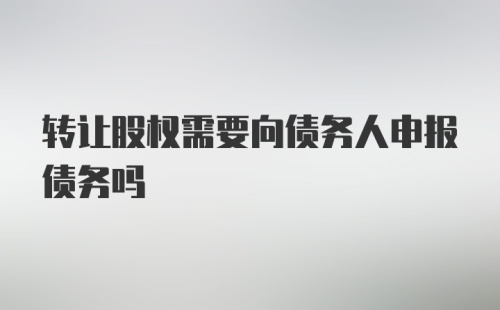 转让股权需要向债务人申报债务吗