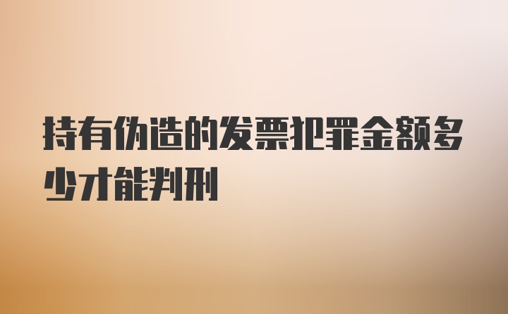 持有伪造的发票犯罪金额多少才能判刑