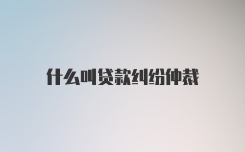 什么叫贷款纠纷仲裁