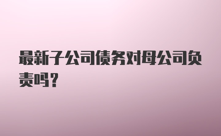 最新子公司债务对母公司负责吗？