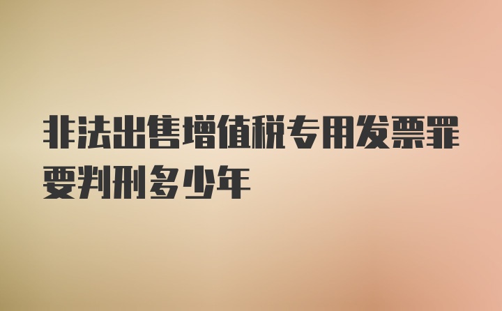 非法出售增值税专用发票罪要判刑多少年