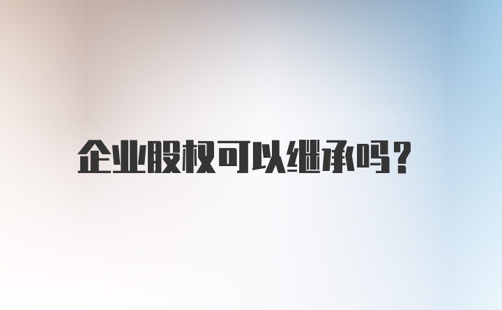 企业股权可以继承吗?