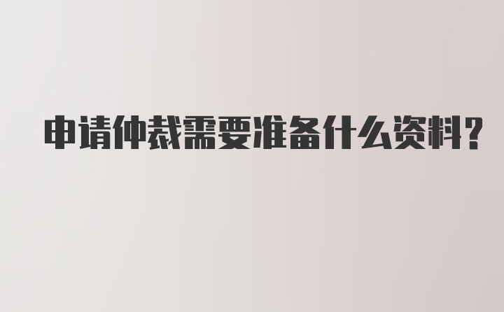 申请仲裁需要准备什么资料？