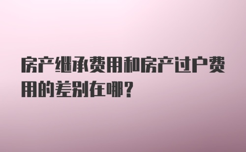 房产继承费用和房产过户费用的差别在哪？