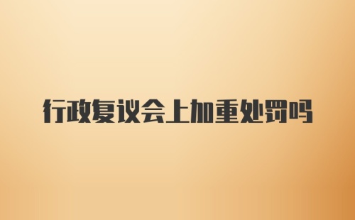 行政复议会上加重处罚吗