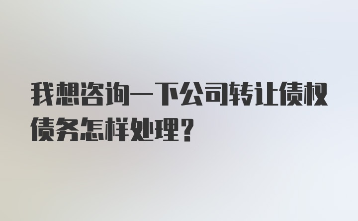 我想咨询一下公司转让债权债务怎样处理？