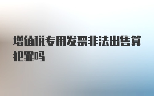 增值税专用发票非法出售算犯罪吗