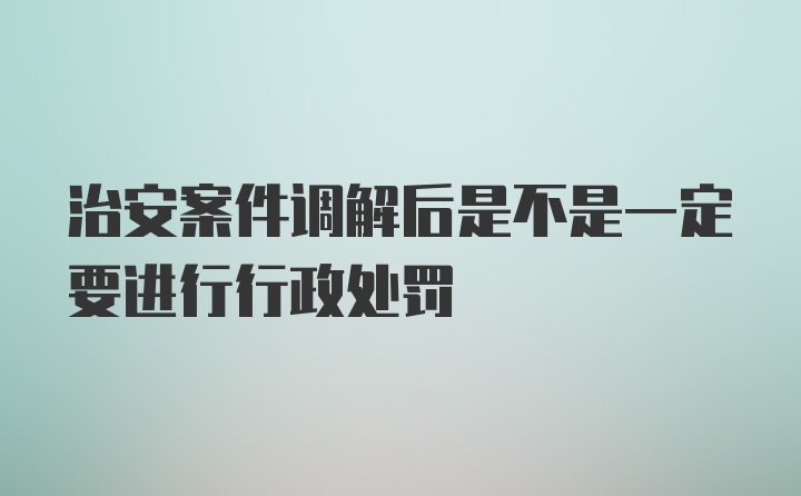 治安案件调解后是不是一定要进行行政处罚