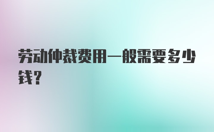 劳动仲裁费用一般需要多少钱？