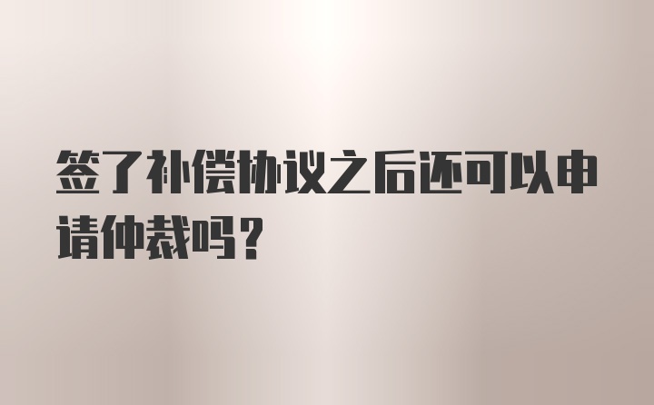 签了补偿协议之后还可以申请仲裁吗？