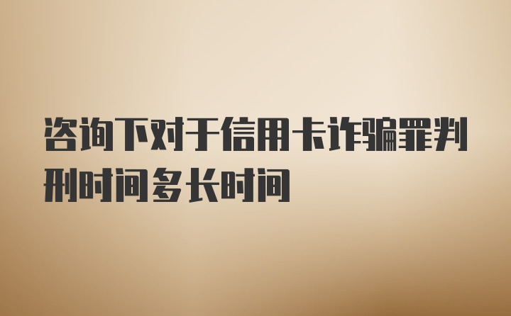 咨询下对于信用卡诈骗罪判刑时间多长时间