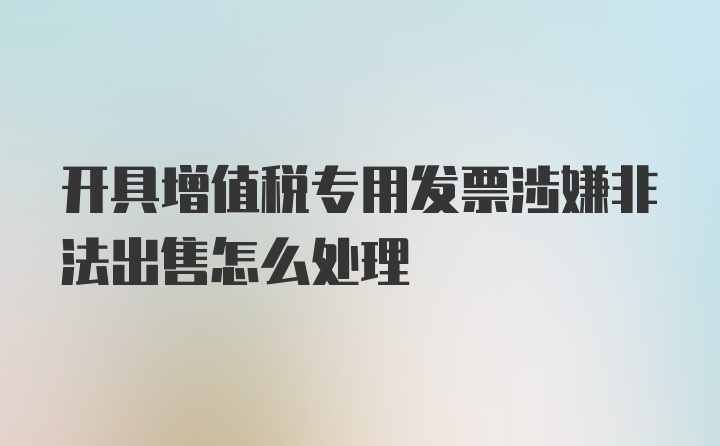 开具增值税专用发票涉嫌非法出售怎么处理