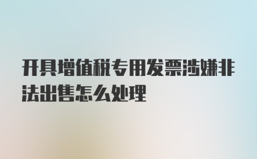 开具增值税专用发票涉嫌非法出售怎么处理