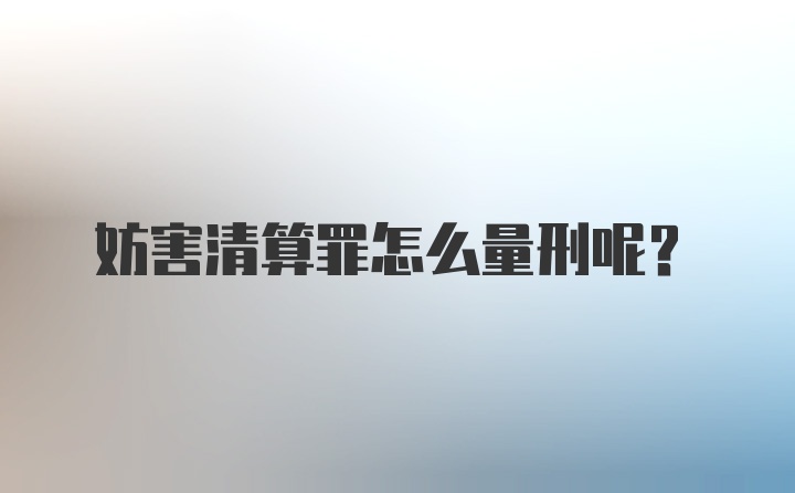 妨害清算罪怎么量刑呢？