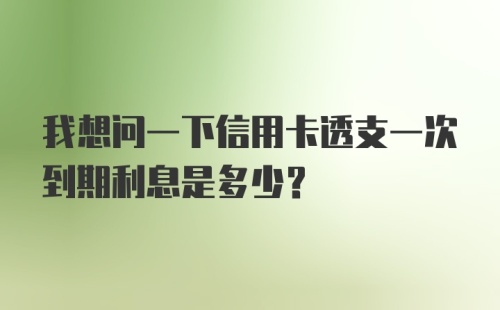 我想问一下信用卡透支一次到期利息是多少?