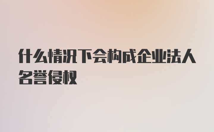 什么情况下会构成企业法人名誉侵权