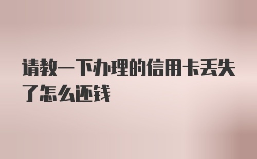 请教一下办理的信用卡丢失了怎么还钱