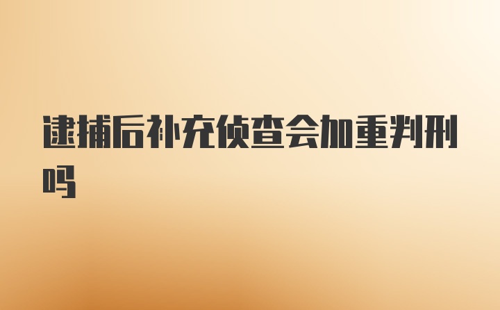 逮捕后补充侦查会加重判刑吗