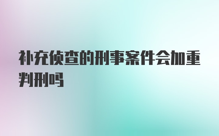 补充侦查的刑事案件会加重判刑吗