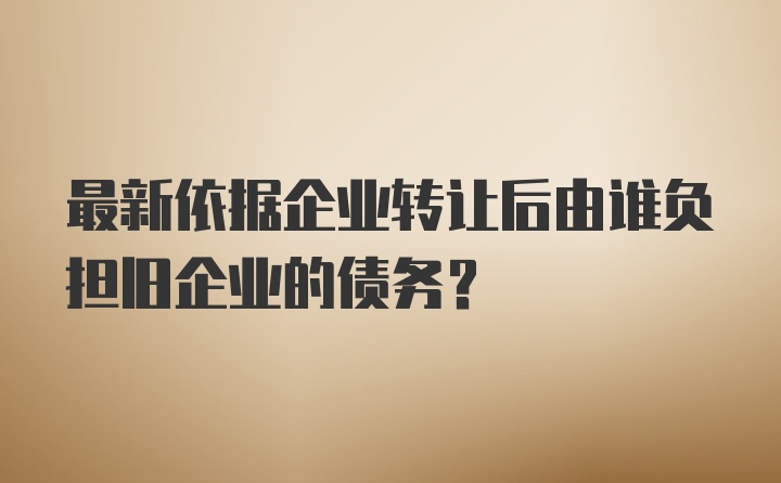 最新依据企业转让后由谁负担旧企业的债务?