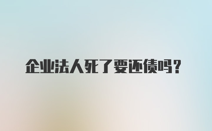 企业法人死了要还债吗？