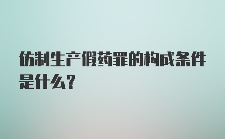 仿制生产假药罪的构成条件是什么？